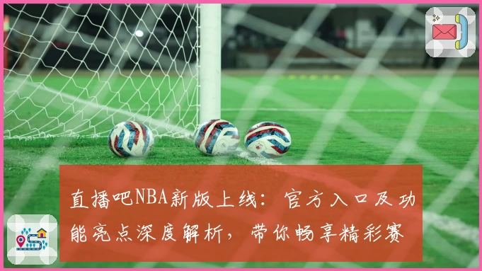 直播吧NBA新版上线：官方入口及功能亮点深度解析，带你畅享精彩赛事体验