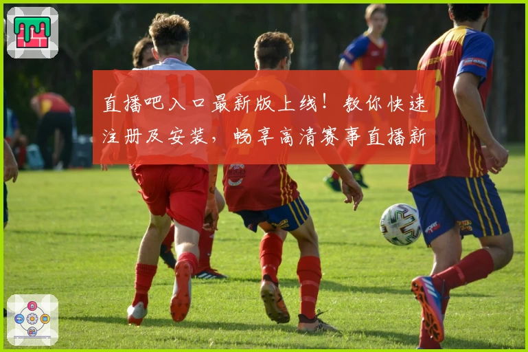 直播吧入口最新版上线！教你快速注册及安装，畅享高清赛事直播新体验