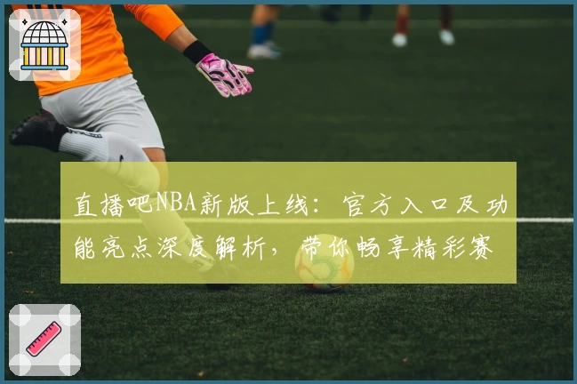 直播吧NBA新版上线：官方入口及功能亮点深度解析，带你畅享精彩赛事体验