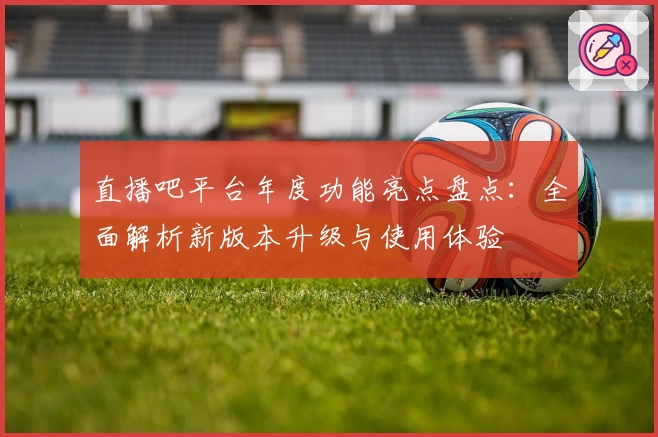 直播吧平台年度功能亮点盘点：全面解析新版本升级与使用体验