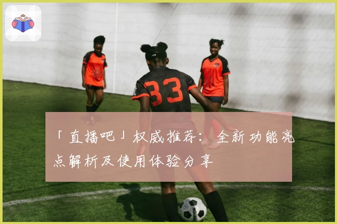「直播吧」权威推荐：全新功能亮点解析及使用体验分享