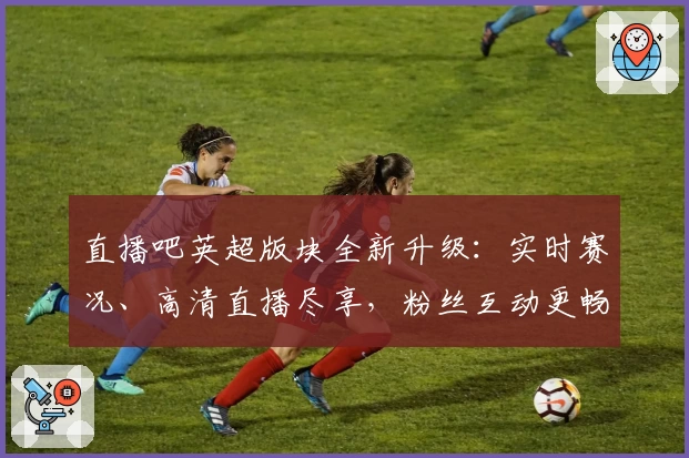 直播吧英超版块全新升级：实时赛况、高清直播尽享，粉丝互动更畅快