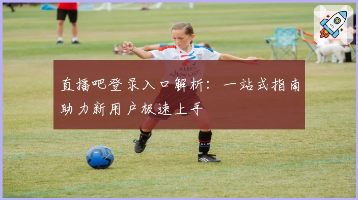 直播吧登录入口解析：一站式指南助力新用户极速上手