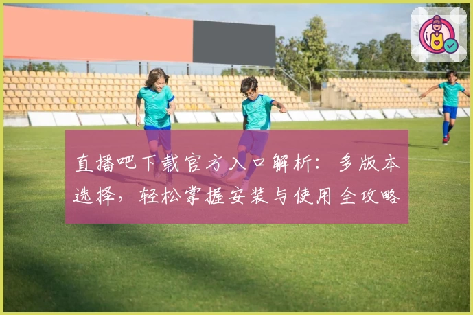 直播吧下载官方入口解析：多版本选择，轻松掌握安装与使用全攻略