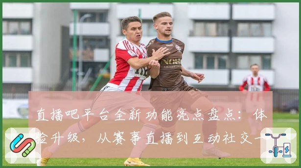 直播吧平台全新功能亮点盘点：体验升级，从赛事直播到互动社交一应俱全