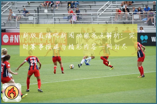 新版直播吧新闻功能亮点解析：实时赛事报道与精彩内容一网打尽