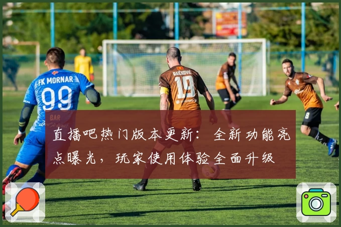 直播吧热门版本更新：全新功能亮点曝光，玩家使用体验全面升级