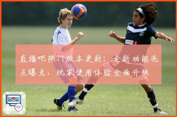 直播吧热门版本更新：全新功能亮点曝光，玩家使用体验全面升级