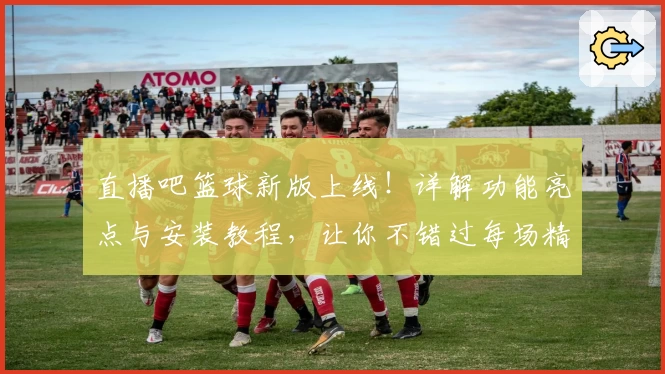 直播吧篮球新版上线！详解功能亮点与安装教程，让你不错过每场精彩赛程