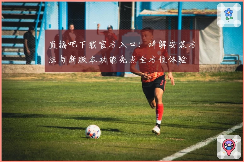 直播吧下载官方入口：详解安装方法与新版本功能亮点全方位体验