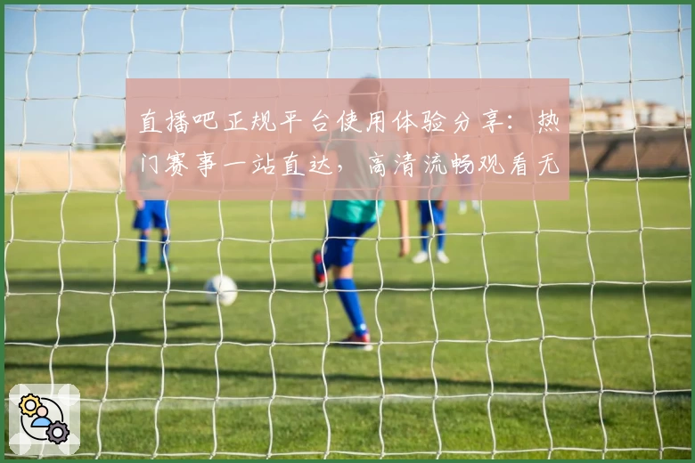 直播吧正规平台使用体验分享：热门赛事一站直达，高清流畅观看无忧