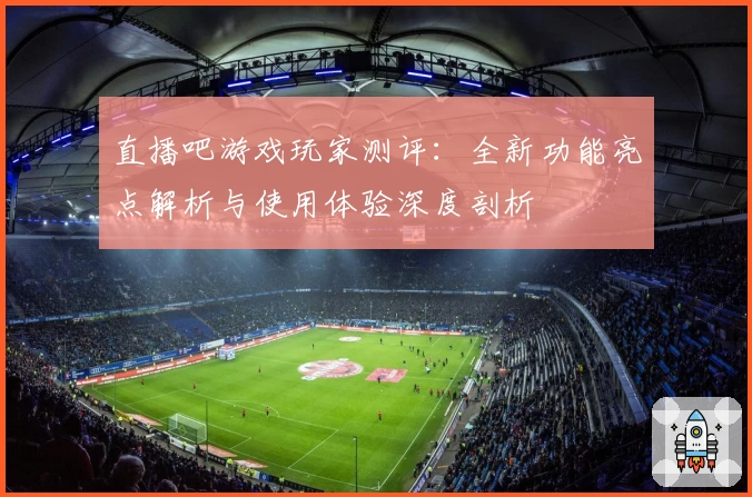 直播吧游戏玩家测评：全新功能亮点解析与使用体验深度剖析